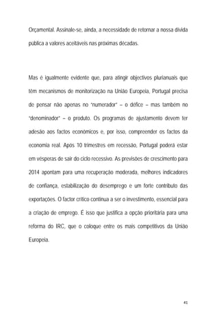 41 
 
Orçamental. Assinale-se, ainda, a necessidade de retornar a nossa dívida
pública a valores aceitáveis nas próximas décadas.
Mas é igualmente evidente que, para atingir objectivos plurianuais que
têm mecanismos de monitorização na União Europeia, Portugal precisa
de pensar não apenas no “numerador” – o défice – mas também no
“denominador” – o produto. Os programas de ajustamento devem ter
adesão aos factos económicos e, por isso, compreender os factos da
economia real. Após 10 trimestres em recessão, Portugal poderá estar
em vésperas de sair do ciclo recessivo. As previsões de crescimento para
2014 apontam para uma recuperação moderada, melhores indicadores
de confiança, estabilização do desemprego e um forte contributo das
exportações. O factor crítico continua a ser o investimento, essencial para
a criação de emprego. É isso que justifica a opção prioritária para uma
reforma do IRC, que o coloque entre os mais competitivos da União
Europeia.
 
