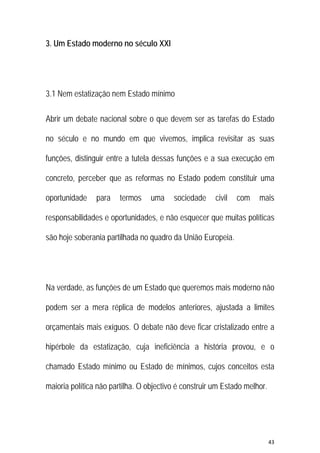 43 
 
3. Um Estado moderno no século XXI
3.1 Nem estatização nem Estado mínimo
Abrir um debate nacional sobre o que devem ser as tarefas do Estado
no século e no mundo em que vivemos, implica revisitar as suas
funções, distinguir entre a tutela dessas funções e a sua execução em
concreto, perceber que as reformas no Estado podem constituir uma
oportunidade para termos uma sociedade civil com mais
responsabilidades e oportunidades, e não esquecer que muitas políticas
são hoje soberania partilhada no quadro da União Europeia.
Na verdade, as funções de um Estado que queremos mais moderno não
podem ser a mera réplica de modelos anteriores, ajustada a limites
orçamentais mais exíguos. O debate não deve ficar cristalizado entre a
hipérbole da estatização, cuja ineficiência a história provou, e o
chamado Estado mínimo ou Estado de mínimos, cujos conceitos esta
maioria política não partilha. O objectivo é construir um Estado melhor.
 