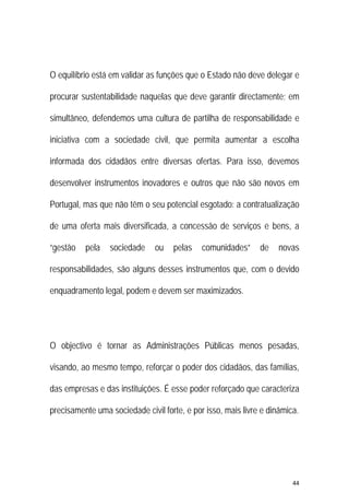 44 
 
O equilíbrio está em validar as funções que o Estado não deve delegar e
procurar sustentabilidade naquelas que deve garantir directamente; em
simultâneo, defendemos uma cultura de partilha de responsabilidade e
iniciativa com a sociedade civil, que permita aumentar a escolha
informada dos cidadãos entre diversas ofertas. Para isso, devemos
desenvolver instrumentos inovadores e outros que não são novos em
Portugal, mas que não têm o seu potencial esgotado: a contratualização
de uma oferta mais diversificada, a concessão de serviços e bens, a
“gestão pela sociedade ou pelas comunidades” de novas
responsabilidades, são alguns desses instrumentos que, com o devido
enquadramento legal, podem e devem ser maximizados.
O objectivo é tornar as Administrações Públicas menos pesadas,
visando, ao mesmo tempo, reforçar o poder dos cidadãos, das famílias,
das empresas e das instituições. É esse poder reforçado que caracteriza
precisamente uma sociedade civil forte, e por isso, mais livre e dinâmica.
 