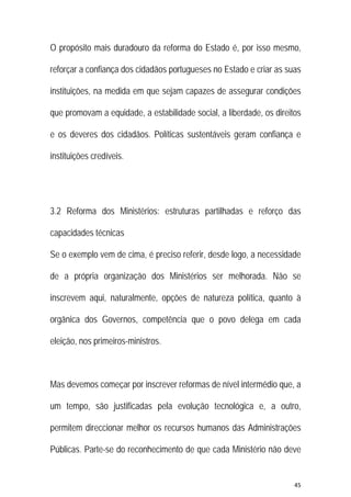 45 
 
O propósito mais duradouro da reforma do Estado é, por isso mesmo,
reforçar a confiança dos cidadãos portugueses no Estado e criar as suas
instituições, na medida em que sejam capazes de assegurar condições
que promovam a equidade, a estabilidade social, a liberdade, os direitos
e os deveres dos cidadãos. Políticas sustentáveis geram confiança e
instituições credíveis.
3.2 Reforma dos Ministérios: estruturas partilhadas e reforço das
capacidades técnicas
Se o exemplo vem de cima, é preciso referir, desde logo, a necessidade
de a própria organização dos Ministérios ser melhorada. Não se
inscrevem aqui, naturalmente, opções de natureza política, quanto à
orgânica dos Governos, competência que o povo delega em cada
eleição, nos primeiros-ministros.
Mas devemos começar por inscrever reformas de nível intermédio que, a
um tempo, são justificadas pela evolução tecnológica e, a outro,
permitem direccionar melhor os recursos humanos das Administrações
Públicas. Parte-se do reconhecimento de que cada Ministério não deve
 
