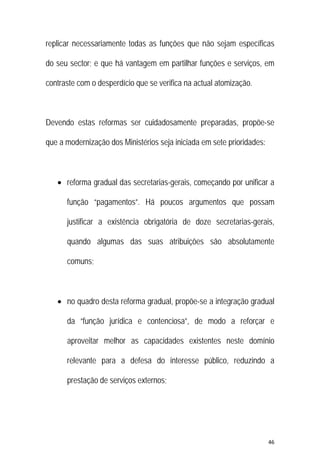 46 
 
replicar necessariamente todas as funções que não sejam específicas
do seu sector; e que há vantagem em partilhar funções e serviços, em
contraste com o desperdício que se verifica na actual atomização.
Devendo estas reformas ser cuidadosamente preparadas, propõe-se
que a modernização dos Ministérios seja iniciada em sete prioridades:
 reforma gradual das secretarias-gerais, começando por unificar a
função “pagamentos”. Há poucos argumentos que possam
justificar a existência obrigatória de doze secretarias-gerais,
quando algumas das suas atribuições são absolutamente
comuns;
 no quadro desta reforma gradual, propõe-se a integração gradual
da “função jurídica e contenciosa”, de modo a reforçar e
aproveitar melhor as capacidades existentes neste domínio
relevante para a defesa do interesse público, reduzindo a
prestação de serviços externos;
 