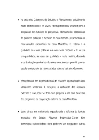 47 
 
 na área dos Gabinetes de Estudos e Planeamento, actualmente
muito diferenciado e, às vezes, “descapitalizados” avançar para a
integração das funções de prospetiva, planeamento, elaboração
de políticas públicas e medição do seu impacto, preservando as
necessidades específicas de cada Ministério. O Estado e a
qualidade das suas políticas têm uma séria carência – às vezes
em quantidade, às vezes em qualidade – nesta matéria, devendo
a centralização gradual das funções mencionadas permitir ganhar
escala e responder às necessidades transversais dos Governos;
 concentração dos departamentos de relações internacionais dos
Ministérios sectoriais. É desejável a unificação das relações
externas e isso pode ser feito sem prejuízo, e até com benefício
dos programas de cooperação externa de cada Ministério;
 deve, ainda, ser seriamente equacionada a reforma da função
inspectiva do Estado. Algumas Inspecções-Gerais têm
demasiada especificidade para poderem ser integradas; outras
 