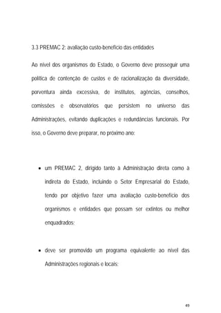 49 
 
3.3 PREMAC 2: avaliação custo-benefício das entidades
Ao nível dos organismos do Estado, o Governo deve prosseguir uma
política de contenção de custos e de racionalização da diversidade,
porventura ainda excessiva, de institutos, agências, conselhos,
comissões e observatórios que persistem no universo das
Administrações, evitando duplicações e redundâncias funcionais. Por
isso, o Governo deve preparar, no próximo ano:
 um PREMAC 2, dirigido tanto à Administração direta como à
indireta do Estado, incluindo o Setor Empresarial do Estado,
tendo por objetivo fazer uma avaliação custo-benefício dos
organismos e entidades que possam ser extintos ou melhor
enquadrados;
 deve ser promovido um programa equivalente ao nível das
Administrações regionais e locais;
 