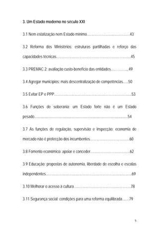5 
 
3. Um Estado moderno no século XXI
3.1 Nem estatização nem Estado mínimo……………………………….43
3.2 Reforma dos Ministérios: estruturas partilhadas e reforço das
capacidades técnicas……………………………………………………….45
3.3 PREMAC 2: avaliação custo-benefício das entidades…………..,.49
3.4 Agregar municípios: mais descentralização de competências…..50
3.5 Evitar EP e PPP………………………………………………………....53
3.6 Funções de soberania: um Estado forte não é um Estado
pesado................................................................................................54
3.7 As funções de regulação, supervisão e inspecção: economia de
mercado não é protecção dos incumbentes………………………….…60
3.8 Fomento económico: apoiar e conceder…………………………….62
3.9 Educação: propostas de autonomia, liberdade de escolha e escolas
independentes………………………………………………………………..69
3.10 Melhorar o acesso à cultura………………………………………….78
3.11 Segurança social: condições para uma reforma equilibrada……79
 
