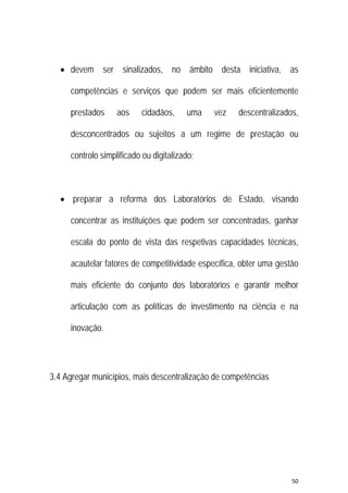 50 
 
 devem ser sinalizados, no âmbito desta iniciativa, as
competências e serviços que podem ser mais eficientemente
prestados aos cidadãos, uma vez descentralizados,
desconcentrados ou sujeitos a um regime de prestação ou
controlo simplificado ou digitalizado;
 preparar a reforma dos Laboratórios de Estado, visando
concentrar as instituições que podem ser concentradas, ganhar
escala do ponto de vista das respetivas capacidades técnicas,
acautelar fatores de competitividade específica, obter uma gestão
mais eficiente do conjunto dos laboratórios e garantir melhor
articulação com as políticas de investimento na ciência e na
inovação.
3.4 Agregar municípios, mais descentralização de competências
 