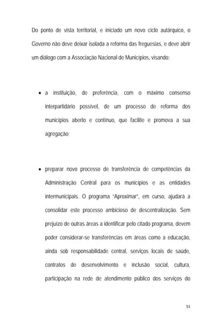 51 
 
Do ponto de vista territorial, e iniciado um novo ciclo autárquico, o
Governo não deve deixar isolada a reforma das freguesias, e deve abrir
um diálogo com a Associação Nacional de Municípios, visando:
 a instituição, de preferência, com o máximo consenso
interpartidário possível, de um processo de reforma dos
municípios aberto e contínuo, que facilite e promova a sua
agregação;
 preparar novo processo de transferência de competências da
Administração Central para os municípios e as entidades
intermunicipais. O programa “Aproximar”, em curso, ajudará a
consolidar este processo ambicioso de descentralização. Sem
prejuízo de outras áreas a identificar pelo citado programa, devem
poder considerar-se transferências em áreas como a educação,
ainda sob responsabilidade central, serviços locais de saúde,
contratos de desenvolvimento e inclusão social, cultura,
participação na rede de atendimento público dos serviços do
 