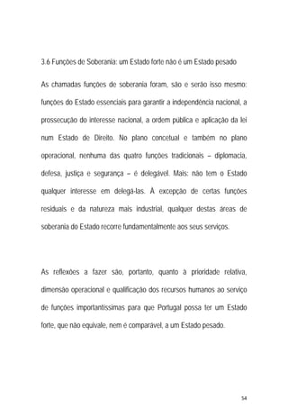 54 
 
3.6 Funções de Soberania: um Estado forte não é um Estado pesado
As chamadas funções de soberania foram, são e serão isso mesmo:
funções do Estado essenciais para garantir a independência nacional, a
prossecução do interesse nacional, a ordem pública e aplicação da lei
num Estado de Direito. No plano concetual e também no plano
operacional, nenhuma das quatro funções tradicionais – diplomacia,
defesa, justiça e segurança – é delegável. Mais: não tem o Estado
qualquer interesse em delegá-las. À excepção de certas funções
residuais e da natureza mais industrial, qualquer destas áreas de
soberania do Estado recorre fundamentalmente aos seus serviços.
As reflexões a fazer são, portanto, quanto à prioridade relativa,
dimensão operacional e qualificação dos recursos humanos ao serviço
de funções importantíssimas para que Portugal possa ter um Estado
forte, que não equivale, nem é comparável, a um Estado pesado.
 