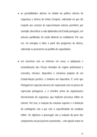 55 
 
 as possibilidades abertas no âmbito da política externa de
segurança e defesa da União Europeia, sobretudo no que diz
respeito aos serviços de representação externa, permitem, por
exemplo, diversificar a rede diplomática do Estado português, em
antenas partilhadas de modo bilateral ou multilateral. Por sua
vez, há sinergias a obter a partir dos programas de defesa,
sobretudo se pensarmos na partilha de capacidades;
 em coerência com as reformas em curso, a adaptação e
racionalização das Forças Armadas de regime profissional a
conceitos, missões, dispositivo e estruturas próprios de um
Estado-Nação pacífico, é também um imperativo. É certo que
Portugal tem especiais deveres de cooperação com os países de
expressão portuguesa, e é membro activo de organizações
internacionais de segurança, que implicam presença militar no
exterior. Por isso, a redução da estrutura superior e a limitação
do contingente vão a par com a especificidade da condição
militar. Os objetivos a prosseguir são a redução do peso das
componentes do pessoal nos orçamentos – com aposta maior na
 