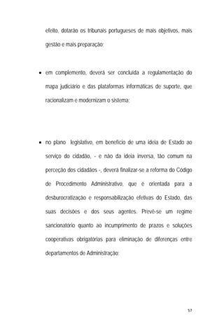 57 
 
efeito, dotarão os tribunais portugueses de mais objetivos, mais
gestão e mais preparação;
 em complemento, deverá ser concluída a regulamentação do
mapa judiciário e das plataformas informáticas de suporte, que
racionalizam e modernizam o sistema;
 no plano legislativo, em benefício de uma ideia de Estado ao
serviço do cidadão, - e não da ideia inversa, tão comum na
perceção dos cidadãos -, deverá finalizar-se a reforma do Código
de Procedimento Administrativo, que é orientada para a
desburocratização e responsabilização efetivas do Estado, das
suas decisões e dos seus agentes. Prevê-se um regime
sancionatório quanto ao incumprimento de prazos e soluções
cooperativas obrigatórias para eliminação de diferenças entre
departamentos de Administração;
 