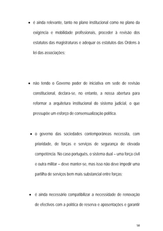 58 
 
 é ainda relevante, tanto no plano institucional como no plano da
exigência e mobilidade profissionais, proceder à revisão dos
estatutos das magistraturas e adequar os estatutos das Ordens à
lei das associações;
 não tendo o Governo poder de iniciativa em sede de revisão
constitucional, declara-se, no entanto, a nossa abertura para
reformar a arquitetura institucional do sistema judicial, o que
pressupõe um esforço de consensualização política.
 o governo das sociedades contemporâneas necessita, com
prioridade, de forças e serviços de segurança de elevada
competência. No caso português, o sistema dual – uma força civil
e outra militar – deve manter-se, mas isso não deve impedir uma
partilha de serviços bem mais substancial entre forças;
 é ainda necessário compatibilizar a necessidade de renovação
de efectivos com a política de reserva e aposentações e garantir
 