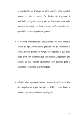 59 
 
a aproximação de Portugal ao rácio europeu entre agentes,
guardas e civis ao serviço. No domínio da segurança, a
sociedade portuguesa espera que se desenvolva uma maior
presença no terreno, em detrimento das tarefas administrativas
que ainda ocupam os agentes e guardas;
 é essencial desmaterializar, descentralizar ou rever inúmeras
tarefas de tipo administrativo, judiciário ou até económico e
social, que são pedidas às Forças de Segurança e que, nada
tendo a ver com a essência das suas funções , “capturam” uma
parcela do seu produto operacional, com prejuízo para a
prevenção e repressão da criminalidade;
 reflexão sobre algumas áreas que carecem de melhor repartição
de competências – por exemplo, a ASAE -, entre forças e
serviços com competências de investigação.
 