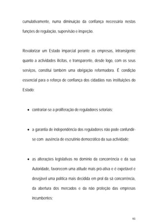 61 
 
cumulativamente, numa diminuição da confiança necessária nestas
funções de regulação, supervisão e inspeção.
Revalorizar um Estado imparcial perante as empresas, intransigente
quanto a actividades ilícitas, e transparente, desde logo, com os seus
serviços, constitui também uma obrigação reformadora. É condição
essencial para o reforço de confiança dos cidadãos nas instituições do
Estado:
 contrariar-se a proliferação de reguladores setoriais;
 a garantia de independência dos reguladores não pode confundir-
se com ausência de escrutínio democrático da sua actividade;
 as alterações legislativas no domínio da concorrência e da sua
Autoridade, favorecem uma atitude mais pró-ativa e é expetável e
desejável uma política mais decidida em prol da sã concorrência,
da abertura dos mercados e da não proteção das empresas
incumbentes;
 