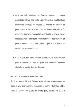 62 
 
 deve constituir prioridade do Governo precaver e, quando
necessário, legislar, para evitar a permanência ou constituição de
monopólios, públicos ou privados. A doutrina da limitação do
poder não é apenas uma conquista da democracia política. Os
mercados em regime monopolista, quando não se deve a causas
inultrapassáveis, funcionam deficientemente e representam um
poder excessivo, com o potencial de prejudicar a economia, as
empresas e os consumidores;
 o nosso país deve ainda contribuir ativamente, no plano europeu,
para a correção de condições para uma supervisão financeira
eficiente, no quadro da União Bancária.
3.8 Fomento económico: apoiar e conceder
A última década foi, em Portugal, especialmente desanimadora, do
ponto de vista do crescimento económico. O recente relatório da OCDE,
sobre a reforma do Estado no nosso país, estima em 3,5% o
 