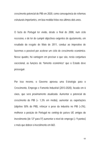 63 
 
crescimento potencial do PIB em 2020, como consequência de reformas
estruturais importantes, em boa medida feitas nos últimos dois anos.
O facto de Portugal ter vivido, desde o final de 2008, num ciclo
recessivo, e de ter de cumprir objectivos exigentes de ajustamento, em
resultado do resgate de Maio de 2011, conduz ao imperativo de
fazermos o possível por acelerar um ciclo de crescimento económico.
Nesse quadro, há vantagem em precisar o que são, nesta conjuntura
excecional, as funções de “fomento económico” que o Estado deve
prosseguir.
Por isso mesmo, o Governo aprovou uma Estratégia para o
Crescimento, Emprego e Fomento Industrial (2013-2020), focada em 6
eixos, que será proximamente atualizada. Aumentar o potencial do
crescimento do PIB (+ 1,3% em média), aumentar as exportações
(objetivo 50% do PIB), reforçar o peso da industria no PIB (+3%),
melhorar a posição de Portugal no ranking de países UE amigos do
investimento (de 12º para 5º) aumentar o nível de emprego (+ 9 pontos)
e mais que dobrar o investimento em I&D.
 