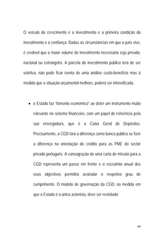 64 
 
O veículo do crescimento é o investimento e a primeira condição do
investimento é a confiança. Dadas as circunstâncias em que o país vive,
é credível que o maior volume do investimento necessário seja privado,
nacional ou estrangeiro. A parcela do investimento público terá de ser
seletiva, não pode ficar isenta de uma análise custo-benefício mas à
medida que a situação orçamental melhore, poderá ser intensificada.
 o Estado faz “fomento económico” ao deter um instrumento muito
relevante no sistema financeiro, com um papel de referência pela
sua envergadura, que é a Caixa Geral de Depósitos.
Precisamente, a CGD fará a diferença como banco público se fizer
a diferença na orientação do crédito para as PME do sector
privado português. A consagração de uma carta de missão para a
CGD representa um passo em frente e o escrutínio anual dos
seus objectivos permitirá assinalar o respetivo grau de
cumprimento. O modelo de governação da CGD, na medida em
que o Estado é o único acionista, deve ser revisitado;
 
