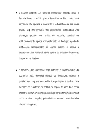 66 
 
 o Estado também faz “fomento económico” quando lança e
financia linhas de crédito para o investimento. Nesta área, será
importante não apenas a renovação e a diversificação das linhas
anuais – v.g. PME investe e PME crescimento – como adotar uma
orientação proativa no sentido de negociar, estadual ou
institucionalmente, apoios ao investimento em Portugal, a partir de
instituições especializadas de outros países, e apoios à
exportação, tanto nacionais como a partir de entidades financeiras
dos países de destino;
 é também uma prioridade para reforçar o financiamento da
economia, nesta segunda metade da legislatura, revisitar a
questão dos seguros de crédito à exportação e avaliar, para
melhorar, os resultados da política de capital de risco, bem como
encontrar instrumentos mais agressivos para o fomento das “start
up” e “business angels“, potenciadores de uma nova iniciativa
privada portuguesa;
 