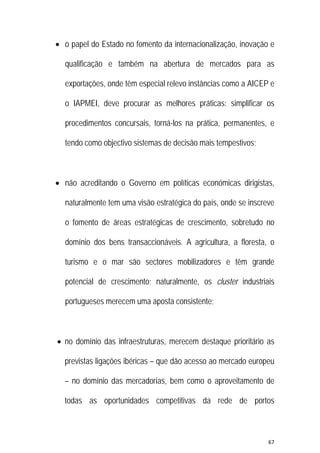 67 
 
 o papel do Estado no fomento da internacionalização, inovação e
qualificação e também na abertura de mercados para as
exportações, onde têm especial relevo instâncias como a AICEP e
o IAPMEI, deve procurar as melhores práticas: simplificar os
procedimentos concursais, torná-los na prática, permanentes, e
tendo como objectivo sistemas de decisão mais tempestivos;
 não acreditando o Governo em políticas económicas dirigistas,
naturalmente tem uma visão estratégica do país, onde se inscreve
o fomento de áreas estratégicas de crescimento, sobretudo no
domínio dos bens transaccionáveis. A agricultura, a floresta, o
turismo e o mar são sectores mobilizadores e têm grande
potencial de crescimento; naturalmente, os cluster industriais
portugueses merecem uma aposta consistente;
 no domínio das infraestruturas, merecem destaque prioritário as
previstas ligações ibéricas – que dão acesso ao mercado europeu
– no domínio das mercadorias, bem como o aproveitamento de
todas as oportunidades competitivas da rede de portos
 