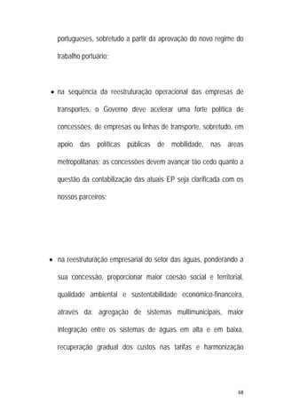 68 
 
portugueses, sobretudo a partir da aprovação do novo regime do
trabalho portuário;
 na sequência da reestruturação operacional das empresas de
transportes, o Governo deve acelerar uma forte política de
concessões, de empresas ou linhas de transporte, sobretudo, em
apoio das políticas públicas de mobilidade, nas áreas
metropolitanas; as concessões devem avançar tão cedo quanto a
questão da contabilização das atuais EP seja clarificada com os
nossos parceiros;
 na reestruturação empresarial do setor das águas, ponderando a
sua concessão, proporcionar maior coesão social e territorial,
qualidade ambiental e sustentabilidade económico-financeira,
através da: agregação de sistemas multimunicipais, maior
integração entre os sistemas de águas em alta e em baixa,
recuperação gradual dos custos nas tarifas e harmonização
 