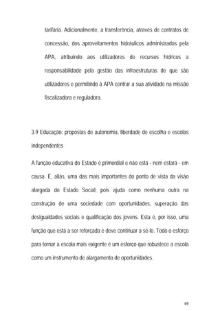 69 
 
tarifária. Adicionalmente, a transferência, através de contratos de
concessão, dos aproveitamentos hidráulicos administrados pela
APA, atribuindo aos utilizadores de recursos hídricos a
responsabilidade pela gestão das infraestruturas de que são
utilizadores e permitindo à APA centrar a sua atividade na missão
fiscalizadora e reguladora.
3.9 Educação: propostas de autonomia, liberdade de escolha e escolas
independentes
A função educativa do Estado é primordial e não está - nem estará - em
causa. É, aliás, uma das mais importantes do ponto de vista da visão
alargada do Estado Social, pois ajuda como nenhuma outra na
construção de uma sociedade com oportunidades, superação das
desigualdades sociais e qualificação dos jovens. Esta é, por isso, uma
função que está a ser reforçada e deve continuar a sê-lo. Todo o esforço
para tornar a escola mais exigente é um esforço que robustece a escola
como um instrumento de alargamento de oportunidades.
 