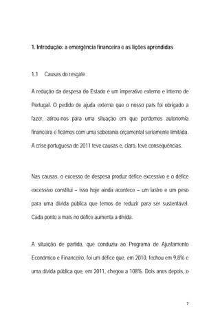 7 
 
1. Introdução: a emergência financeira e as lições aprendidas
1.1 Causas do resgate
A redução da despesa do Estado é um imperativo externo e interno de
Portugal. O pedido de ajuda externa que o nosso país foi obrigado a
fazer, atirou-nos para uma situação em que perdemos autonomia
financeira e ficámos com uma soberania orçamental seriamente limitada.
A crise portuguesa de 2011 teve causas e, claro, teve consequências.
Nas causas, o excesso de despesa produz défice excessivo e o défice
excessivo constitui – isso hoje ainda acontece – um lastro e um peso
para uma dívida pública que temos de reduzir para ser sustentável.
Cada ponto a mais no défice aumenta a dívida.
A situação de partida, que conduziu ao Programa de Ajustamento
Económico e Financeiro, foi um défice que, em 2010, fechou em 9,8% e
uma dívida pública que, em 2011, chegou a 108%. Dois anos depois, o
 