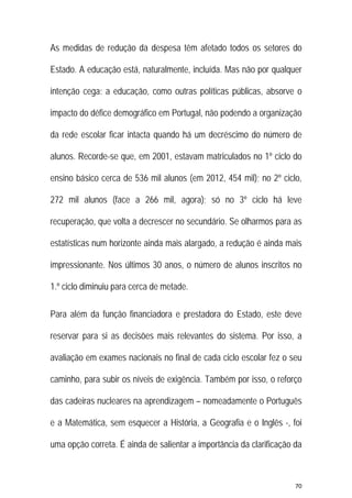70 
 
As medidas de redução da despesa têm afetado todos os setores do
Estado. A educação está, naturalmente, incluída. Mas não por qualquer
intenção cega: a educação, como outras políticas públicas, absorve o
impacto do défice demográfico em Portugal, não podendo a organização
da rede escolar ficar intacta quando há um decréscimo do número de
alunos. Recorde-se que, em 2001, estavam matriculados no 1º ciclo do
ensino básico cerca de 536 mil alunos (em 2012, 454 mil); no 2º ciclo,
272 mil alunos (face a 266 mil, agora); só no 3º ciclo há leve
recuperação, que volta a decrescer no secundário. Se olharmos para as
estatísticas num horizonte ainda mais alargado, a redução é ainda mais
impressionante. Nos últimos 30 anos, o número de alunos inscritos no
1.º ciclo diminuiu para cerca de metade.
Para além da função financiadora e prestadora do Estado, este deve
reservar para si as decisões mais relevantes do sistema. Por isso, a
avaliação em exames nacionais no final de cada ciclo escolar fez o seu
caminho, para subir os níveis de exigência. Também por isso, o reforço
das cadeiras nucleares na aprendizagem – nomeadamente o Português
e a Matemática, sem esquecer a História, a Geografia e o Inglês -, foi
uma opção correta. É ainda de salientar a importância da clarificação da
 