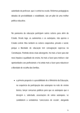 71 
 
autoridade do professor, que é central na escola. Reformas pedagógicas
dotadas de previsibilidade e estabilidade, são um pilar de uma melhor
política educativa.
No panorama da educação participam outros setores para além do
Estado. Desde logo, as autonomias e as autarquias, não apenas o
Estado central. Mas também os setores cooperativo, privado e social,
porque a liberdade de educação tem consagração expressa na
Constituição. Partindo desta visão abrangente, há mais a fazer para dar
novo impulso à qualidade do ensino, há mais a fazer para motivar e dar
oportunidades aos profissionais e há ainda mais a fazer para robustecer
a liberdade de escolha das famílias.
 a primeira proposta é a possibilidade de o Ministério da Educação,
na sequência da participação das autarquias na rede de ensino
básico, lançar concursos públicos para que as autarquias que o
desejem e, sobretudo, associações de várias autarquias, se
candidatem a verdadeiras “concessões de escola”, alargando
 