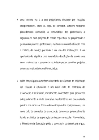 73 
 
 uma terceira via é a que poderíamos designar por “escolas
independentes”. Trata-se, aqui, de convidar, também mediante
procedimento concursal, a comunidade dos professores a
organizar-se num projecto de escola específico, de propriedade e
gestão dos próprios professores, mediante a contratualização com
o Estado do serviço prestado e do uso das instalações. Essa
oportunidade significa uma verdadeira devolução da escola aos
seus professores e garante à sociedade poder escolher projetos
de escola mais nítidos e diferenciados;
 outro projeto para aumentar a liberdade de escolha da sociedade
em relação à educação é um novo ciclo de contratos de
associação. Estes foram, inicialmente, concebidos para preencher
adequadamente a oferta educativa nos territórios em que a oferta
pública era escassa. Com a disseminação dos equipamentos, um
novo ciclo de contratos de associação deve estar potencialmente
ligado a critérios de superação do insucesso escolar. Na verdade,
o Ministério da Educação pode e deve abrir concursos para que,
 