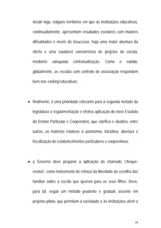 74 
 
desde logo, nalguns territórios em que as instituições educativas,
continuadamente, apresentam resultados escolares com maiores
dificuldades e níveis de insucesso, haja uma maior abertura da
oferta e uma saudável concorrência de projetos de escola,
mediante adequada contratualização. Como é sabido,
globalmente, as escolas com contrato de associação respondem
bem nos ranking educativos;
 finalmente, é uma prioridade relevante para a segunda metade da
legislatura a regulamentação e efetiva aplicação do novo Estatuto
do Ensino Particular e Cooperativo, que clarifica e atualiza, entre
outras, as matérias relativas à autonomia, iniciativa, abertura e
fiscalização de estabelecimentos particulares e cooperativos;
 o Governo deve preparar a aplicação do chamado “cheque-
ensino”, como instrumento de reforço da liberdade de escolha das
famílias sobre a escola que querem para os seus filhos. Deve,
para tal, seguir um método prudente e gradual, assente em
projetos-piloto, que permitam à sociedade e às instituições aferir a
 