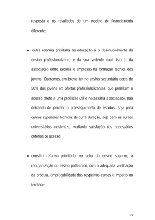 75 
 
resposta e os resultados de um modelo de financiamento
diferente;
 outra reforma prioritária na educação é o desenvolvimento do
ensino profissionalizante e da sua vertente dual, isto é, da
associação entre escolas e empresas na formação técnica dos
jovens. Queremos, em breve, ter no ensino secundário cerca de
50% dos jovens em ofertas profissionalizantes, que permitam o
acesso direto a uma profissão útil e necessária à sociedade, não
deixando de permitir o prosseguimento de estudos, seja para
cursos superiores técnicos de curta duração, seja para os cursos
universitários existentes, mediante satisfação dos necessários
critérios de acesso;
 constitui reforma prioritária, no setor do ensino superior, a
reorganização do ensino politécnico, com a adequada verificação
da procura, empregabilidade dos respetivos cursos e impacto no
território;
 