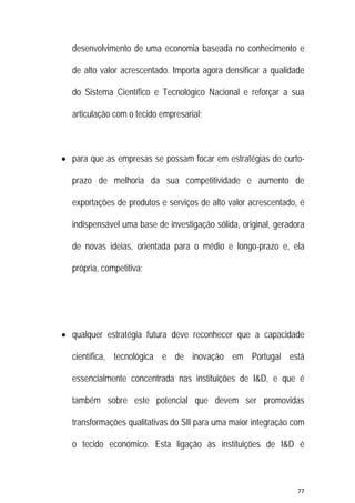 77 
 
desenvolvimento de uma economia baseada no conhecimento e
de alto valor acrescentado. Importa agora densificar a qualidade
do Sistema Científico e Tecnológico Nacional e reforçar a sua
articulação com o tecido empresarial;
 para que as empresas se possam focar em estratégias de curto-
prazo de melhoria da sua competitividade e aumento de
exportações de produtos e serviços de alto valor acrescentado, é
indispensável uma base de investigação sólida, original, geradora
de novas ideias, orientada para o médio e longo-prazo e, ela
própria, competitiva;
 qualquer estratégia futura deve reconhecer que a capacidade
científica, tecnológica e de inovação em Portugal está
essencialmente concentrada nas instituições de I&D, e que é
também sobre este potencial que devem ser promovidas
transformações qualitativas do SII para uma maior integração com
o tecido económico. Esta ligação às instituições de I&D é
 