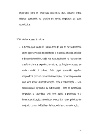 78 
 
importante para as empresas existentes, mas torna-se crítica
quando pensamos na criação de novas empresas de base
tecnológica.
3.10. Melhor acesso à cultura
 a função do Estado na Cultura tem de sair da mera dicotomia
entre a preservação do património e o apoio à criação artística:
o Estado tem de ser, cada vez mais, facilitador na relação com
a referência e a experiência cultural, da fruição e acesso de
cada cidadão à cultura. Este papel acrescido significa
responder à procura com mais informação, com mais parcerias,
com uma maior descentralização, com a colaboração – sem
sobreposição, dirigismo ou substituição - com as autarquias,
empresas e sociedade civil; com apoio à produção e à
internacionalização; a continuar a encontrar novos públicos em
conjunto com as indústrias criativas, o turismo e a educação;
 