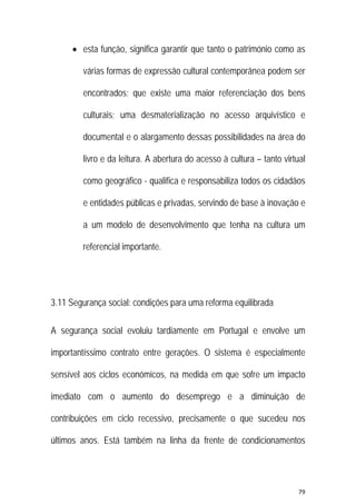 79 
 
 esta função, significa garantir que tanto o património como as
várias formas de expressão cultural contemporânea podem ser
encontrados; que existe uma maior referenciação dos bens
culturais; uma desmaterialização no acesso arquivístico e
documental e o alargamento dessas possibilidades na área do
livro e da leitura. A abertura do acesso à cultura – tanto virtual
como geográfico - qualifica e responsabiliza todos os cidadãos
e entidades públicas e privadas, servindo de base à inovação e
a um modelo de desenvolvimento que tenha na cultura um
referencial importante.
3.11 Segurança social: condições para uma reforma equilibrada
A segurança social evoluiu tardiamente em Portugal e envolve um
importantíssimo contrato entre gerações. O sistema é especialmente
sensível aos ciclos económicos, na medida em que sofre um impacto
imediato com o aumento do desemprego e a diminuição de
contribuições em ciclo recessivo, precisamente o que sucedeu nos
últimos anos. Está também na linha da frente de condicionamentos
 