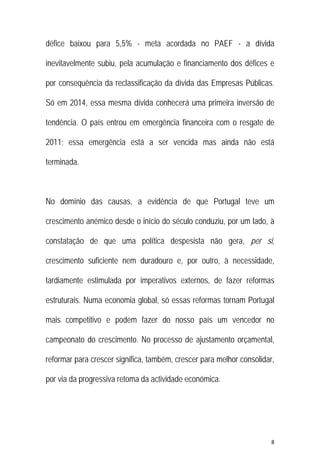 8 
 
défice baixou para 5,5% - meta acordada no PAEF - a dívida
inevitavelmente subiu, pela acumulação e financiamento dos défices e
por consequência da reclassificação da dívida das Empresas Públicas.
Só em 2014, essa mesma dívida conhecerá uma primeira inversão de
tendência. O país entrou em emergência financeira com o resgate de
2011; essa emergência está a ser vencida mas ainda não está
terminada.
No domínio das causas, a evidência de que Portugal teve um
crescimento anémico desde o início do século conduziu, por um lado, à
constatação de que uma política despesista não gera, per si,
crescimento suficiente nem duradouro e, por outro, à necessidade,
tardiamente estimulada por imperativos externos, de fazer reformas
estruturais. Numa economia global, só essas reformas tornam Portugal
mais competitivo e podem fazer do nosso país um vencedor no
campeonato do crescimento. No processo de ajustamento orçamental,
reformar para crescer significa, também, crescer para melhor consolidar,
por via da progressiva retoma da actividade económica.
 