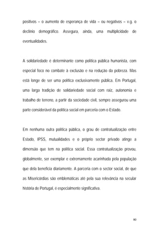80 
 
positivos – o aumento de esperança de vida – ou negativos – v.g. o
declínio demográfico. Assegura, ainda, uma multiplicidade de
eventualidades.
A solidariedade é determinante como política pública humanista, com
especial foco no combate à exclusão e na redução da pobreza. Mas
está longe de ser uma política exclusivamente pública. Em Portugal,
uma larga tradição de solidariedade social com raiz, autonomia e
trabalho de terreno, a partir da sociedade civil, sempre assegurou uma
parte considerável da política social em parceria com o Estado.
Em nenhuma outra política pública, o grau de contratualização entre
Estado, IPSS, mutualidades e o próprio sector privado atinge a
dimensão que tem na política social. Essa contratualização provou,
globalmente, ser exemplar e extremamente acarinhada pela população
que dela beneficia diariamente. A parceria com o sector social, de que
as Misericórdias são emblemáticas até pela sua relevância na secular
história de Portugal, é especialmente significativa.
 