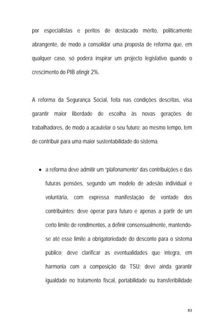 83 
 
por especialistas e peritos de destacado mérito, politicamente
abrangente, de modo a consolidar uma proposta de reforma que, em
qualquer caso, só poderá inspirar um projecto legislativo quando o
crescimento do PIB atingir 2%.
A reforma da Segurança Social, feita nas condições descritas, visa
garantir maior liberdade de escolha às novas gerações de
trabalhadores, de modo a acautelar o seu futuro; ao mesmo tempo, tem
de contribuir para uma maior sustentabilidade do sistema.
 a reforma deve admitir um “plafonamento” das contribuições e das
futuras pensões, segundo um modelo de adesão individual e
voluntária, com expressa manifestação de vontade dos
contribuintes; deve operar para futuro e apenas a partir de um
certo limite de rendimentos, a definir consensualmente, mantendo-
se até esse limite a obrigatoriedade do desconto para o sistema
público; deve clarificar as eventualidades que integra, em
harmonia com a composição da TSU; deve ainda garantir
igualdade no tratamento fiscal, portabilidade ou transferibilidade
 