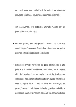 84 
 
dos créditos adquiridos e direitos de formação, e um sistema de
regulação, fiscalização e supervisão prudenciais exigentes;
 em consequência, deve debater-se um valor máximo para as
pensões que o Estado paga;
 em contrapartida, deve assegurar-se o princípio de atualização
anual das pensões mais desfavorecidas, evitando que o respetivo
poder de compra seja devorado pela inflação;
 partindo do princípio verdadeiro de que a solidariedade é uma
política, e a subsidiodependência é um abuso, neste segundo
ciclo da legislatura deve ser concluído o estudo, tecnicamente
complexo e necessariamente articulado com outros ministérios e
com autarquias locais, sobre o limite de acumulação de
prestações não contributivas e subsídios gratuitos, atribuídos a
pessoas em idade ativa mas sem ocupação fixa, comparando com
 