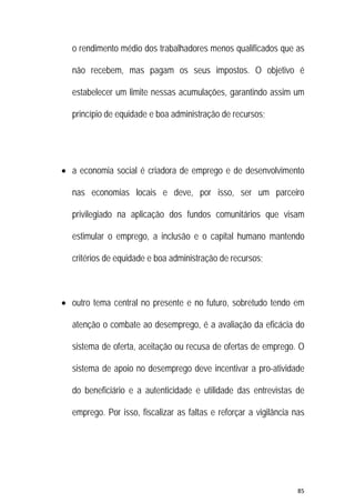 85 
 
o rendimento médio dos trabalhadores menos qualificados que as
não recebem, mas pagam os seus impostos. O objetivo é
estabelecer um limite nessas acumulações, garantindo assim um
princípio de equidade e boa administração de recursos;
 a economia social é criadora de emprego e de desenvolvimento
nas economias locais e deve, por isso, ser um parceiro
privilegiado na aplicação dos fundos comunitários que visam
estimular o emprego, a inclusão e o capital humano mantendo
critérios de equidade e boa administração de recursos;
 outro tema central no presente e no futuro, sobretudo tendo em
atenção o combate ao desemprego, é a avaliação da eficácia do
sistema de oferta, aceitação ou recusa de ofertas de emprego. O
sistema de apoio no desemprego deve incentivar a pro-atividade
do beneficiário e a autenticidade e utilidade das entrevistas de
emprego. Por isso, fiscalizar as faltas e reforçar a vigilância nas
 