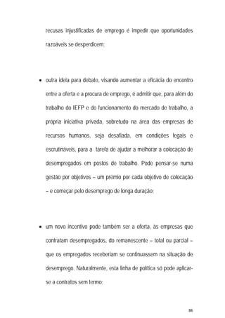 86 
 
recusas injustificadas de emprego é impedir que oportunidades
razoáveis se desperdicem;
 outra ideia para debate, visando aumentar a eficácia do encontro
entre a oferta e a procura de emprego, é admitir que, para além do
trabalho do IEFP e do funcionamento do mercado de trabalho, a
própria iniciativa privada, sobretudo na área das empresas de
recursos humanos, seja desafiada, em condições legais e
escrutináveis, para a tarefa de ajudar a melhorar a colocação de
desempregados em postos de trabalho. Pode pensar-se numa
gestão por objetivos – um prémio por cada objetivo de colocação
– e começar pelo desemprego de longa duração;
 um novo incentivo pode também ser a oferta, às empresas que
contratam desempregados, do remanescente – total ou parcial –
que os empregados receberiam se continuassem na situação de
desemprego. Naturalmente, esta linha de política só pode aplicar-
se a contratos sem termo;
 