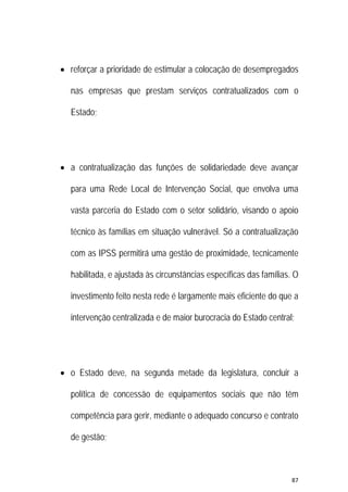 87 
 
 reforçar a prioridade de estimular a colocação de desempregados
nas empresas que prestam serviços contratualizados com o
Estado;
 a contratualização das funções de solidariedade deve avançar
para uma Rede Local de Intervenção Social, que envolva uma
vasta parceria do Estado com o setor solidário, visando o apoio
técnico às famílias em situação vulnerável. Só a contratualização
com as IPSS permitirá uma gestão de proximidade, tecnicamente
habilitada, e ajustada às circunstâncias específicas das famílias. O
investimento feito nesta rede é largamente mais eficiente do que a
intervenção centralizada e de maior burocracia do Estado central;
 o Estado deve, na segunda metade da legislatura, concluir a
política de concessão de equipamentos sociais que não têm
competência para gerir, mediante o adequado concurso e contrato
de gestão;
 