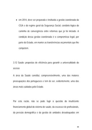 88 
 
 em 2014, deve ser preparada e instituída a gestão coordenada da
CGA e do regime geral da Segurança Social, corolário lógico do
caminho de convergência entre reformas que já foi iniciado. A
condição dessa gestão coordenada é o compromisso legal, por
parte do Estado, em manter as transferências orçamentais que lhe
competem.
3.12 Saúde: propostas de eficiência para garantir a universalidade do
acesso
A área da Saúde constitui, compreensivelmente, uma das maiores
preocupações dos portugueses e tem de ser, evidentemente, uma das
áreas mais cuidadas pelo Estado.
Por esta razão, não se pode fugir à questão do insuficiente
financiamento global do sistema de saúde, da escassez de profissionais,
da pressão demográfica e da gestão de unidades desadequadas em
 
