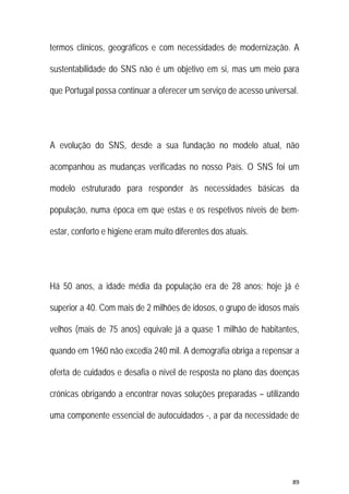 89 
 
termos clínicos, geográficos e com necessidades de modernização. A
sustentabilidade do SNS não é um objetivo em si, mas um meio para
que Portugal possa continuar a oferecer um serviço de acesso universal.
A evolução do SNS, desde a sua fundação no modelo atual, não
acompanhou as mudanças verificadas no nosso País. O SNS foi um
modelo estruturado para responder às necessidades básicas da
população, numa época em que estas e os respetivos níveis de bem-
estar, conforto e higiene eram muito diferentes dos atuais.
Há 50 anos, a idade média da população era de 28 anos; hoje já é
superior a 40. Com mais de 2 milhões de idosos, o grupo de idosos mais
velhos (mais de 75 anos) equivale já a quase 1 milhão de habitantes,
quando em 1960 não excedia 240 mil. A demografia obriga a repensar a
oferta de cuidados e desafia o nível de resposta no plano das doenças
crónicas obrigando a encontrar novas soluções preparadas – utilizando
uma componente essencial de autocuidados -, a par da necessidade de
 