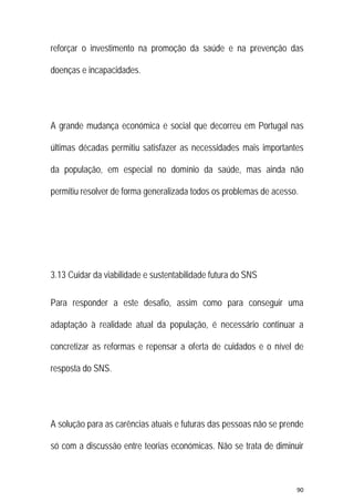 90 
 
reforçar o investimento na promoção da saúde e na prevenção das
doenças e incapacidades.
A grande mudança económica e social que decorreu em Portugal nas
últimas décadas permitiu satisfazer as necessidades mais importantes
da população, em especial no domínio da saúde, mas ainda não
permitiu resolver de forma generalizada todos os problemas de acesso.
3.13 Cuidar da viabilidade e sustentabilidade futura do SNS
Para responder a este desafio, assim como para conseguir uma
adaptação à realidade atual da população, é necessário continuar a
concretizar as reformas e repensar a oferta de cuidados e o nível de
resposta do SNS.
A solução para as carências atuais e futuras das pessoas não se prende
só com a discussão entre teorias económicas. Não se trata de diminuir
 