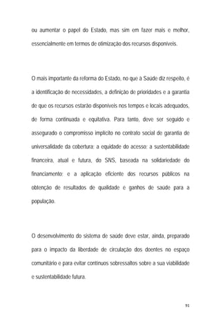 91 
 
ou aumentar o papel do Estado, mas sim em fazer mais e melhor,
essencialmente em termos de otimização dos recursos disponíveis.
O mais importante da reforma do Estado, no que à Saúde diz respeito, é
a identificação de necessidades, a definição de prioridades e a garantia
de que os recursos estarão disponíveis nos tempos e locais adequados,
de forma continuada e equitativa. Para tanto, deve ser seguido e
assegurado o compromisso implícito no contrato social de garantia de
universalidade da cobertura; a equidade do acesso; a sustentabilidade
financeira, atual e futura, do SNS, baseada na solidariedade do
financiamento; e a aplicação eficiente dos recursos públicos na
obtenção de resultados de qualidade e ganhos de saúde para a
população.
O desenvolvimento do sistema de saúde deve estar, ainda, preparado
para o impacto da liberdade de circulação dos doentes no espaço
comunitário e para evitar contínuos sobressaltos sobre a sua viabilidade
e sustentabilidade futura.
 