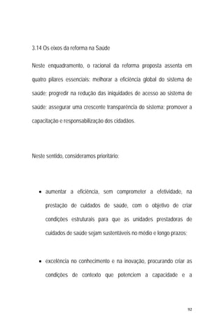 92 
 
3.14 Os eixos da reforma na Saúde
Neste enquadramento, o racional da reforma proposta assenta em
quatro pilares essenciais: melhorar a eficiência global do sistema de
saúde; progredir na redução das iniquidades de acesso ao sistema de
saúde; assegurar uma crescente transparência do sistema; promover a
capacitação e responsabilização dos cidadãos.
Neste sentido, consideramos prioritário:
 aumentar a eficiência, sem comprometer a efetividade, na
prestação de cuidados de saúde, com o objetivo de criar
condições estruturais para que as unidades prestadoras de
cuidados de saúde sejam sustentáveis no médio e longo prazos;
 excelência no conhecimento e na inovação, procurando criar as
condições de contexto que potenciem a capacidade e a
 