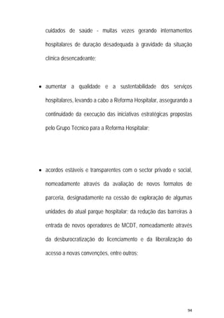 94 
 
cuidados de saúde - muitas vezes gerando internamentos
hospitalares de duração desadequada à gravidade da situação
clínica desencadeante;
 aumentar a qualidade e a sustentabilidade dos serviços
hospitalares, levando a cabo a Reforma Hospitalar, assegurando a
continuidade da execução das iniciativas estratégicas propostas
pelo Grupo Técnico para a Reforma Hospitalar;
 acordos estáveis e transparentes com o sector privado e social,
nomeadamente através da avaliação de novos formatos de
parceria, designadamente na cessão de exploração de algumas
unidades do atual parque hospitalar; da redução das barreiras à
entrada de novos operadores de MCDT, nomeadamente através
da desburocratização do licenciamento e da liberalização do
acesso a novas convenções, entre outros;
 