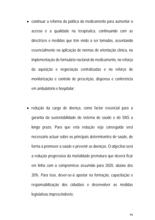 95 
 
 continuar a reforma da política do medicamento para aumentar o
acesso e a qualidade na terapêutica, continuando com as
directrizes e medidas que têm vindo a ser tomadas, assentando
essencialmente na aplicação de normas de orientação clínica, na
implementação do formulário nacional do medicamento, no reforço
da aquisição e negociação centralizadas e no reforço de
monitorização e controlo de prescrição, dispensa e conferência
em ambulatório e hospitalar;
 redução da carga de doença, como factor essencial para a
garantia da sustentabilidade do sistema de saúde e do SNS a
longo prazo. Para que esta redução seja conseguida será
necessário actuar sobre os principais determinantes de saúde, de
forma a promover a saúde e prevenir as doenças. O objectivo será
a redução progressiva da mortalidade prematura que deverá ficar
em linha com o compromisso assumido para 2020, abaixo dos
20%. Para isso, dever-se-á apostar na formação, capacitação e
responsabilização dos cidadãos e desenvolver as medidas
legislativas imprescindíveis;
 