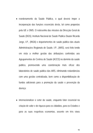96 
 
 reordenamento da Saúde Pública, o qual deverá impor a
incorporação das funções essenciais desta, tal como propostas
pela UE e OMS. O redesenho das missões da Direcção Geral de
Saúde (DGS), Instituto Nacional de Saúde Pública Doutor Ricardo
Jorge, I.P., (INSA) e departamentos de saúde pública das atuais
Administrações Regionais de Saúde, I.P., (ARS), será feito tendo
em vista a melhor gestão das atribuições conferidas aos
Agrupamentos de Centros de Saúde (ACES) no domínio da saúde
pública, promovendo uma coordenação mais eficaz dos
laboratórios de saúde pública das ARS, eliminando redundâncias
com uma gestão centralizada, bem como a disponibilização de
fundos adicionais para a promoção da saúde e prevenção da
doença;
 internacionalizar o setor da saúde, enquanto fator essencial na
criação de valor e de riqueza para os cidadãos, para os Estados e
para as suas respetivas economias, assente em três eixos
 