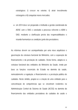 97 
 
estratégicos: i) crescer no exterior, ii) atrair investimento
estrangeiro e iii) conquistar novos mercados;
 em 2014 deve ser preparada e instituída a gestão coordenada da
ADSE com o SNS e concluído o processo referente à ADM e
SAD, mediante a clarificação prévia das responsabilidades e
visando harmonizar as condições junto dos prestadores.
As reformas devem ser acompanhadas por uma nova arquitetura e
governação da estrutura funcional do Ministério, com a separação do
financiamento e da prestação de cuidados. Desta forma, adapta-se a
estrutura funcional das entidades do Ministério da Saúde, tendo por
base as funções essenciais do Estado no domínio da saúde,
nomeadamente a regulação, o financiamento e a prestação pública de
cuidados. Neste âmbito, propõe-se a criação de uma entidade para a
concentração de competências que se encontram residentes na
Administração Central do Sistema de Saúde (ACSS) no domínio do
financiamento das entidades prestadoras de cuidados de saúde e
 