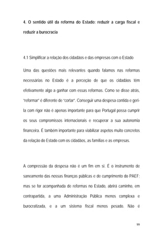 99 
 
4. O sentido útil da reforma do Estado: reduzir a carga fiscal e
reduzir a burocracia
4.1 Simplificar a relação dos cidadãos e das empresas com o Estado
Uma das questões mais relevantes quando falamos nas reformas
necessárias no Estado é a perceção de que os cidadãos têm
efetivamente algo a ganhar com essas reformas. Como se disse atrás,
“reformar” é diferente de “cortar”. Conseguir uma despesa contida e geri-
la com rigor não é apenas importante para que Portugal possa cumprir
os seus compromissos internacionais e recuperar a sua autonomia
financeira. É também importante para viabilizar aspetos muito concretos
da relação do Estado com os cidadãos, as famílias e as empresas.
A compressão da despesa não é um fim em si. É o instrumento de
saneamento das nossas finanças públicas e de cumprimento do PAEF;
mas se for acompanhada de reformas no Estado, abrirá caminho, em
contrapartida, a uma Administração Pública menos complexa e
burocratizada, e a um sistema fiscal menos pesado. Não é
 