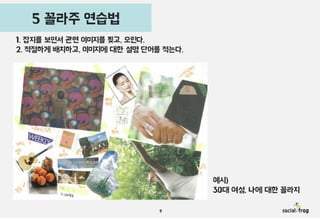 꼴라주 기법 소개 연습법
5 꼴라주
1. 잡지를 보면서 관련 이미지를 찢고, 오린다.
2. 적절하게 배치하고, 이미지에 대한 설명 단어를 적는다.

예시)
30대 여성, 나에 대한 꼴라지
9

 